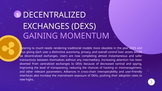 GAINING MOMENTUM
DECENTRALIZED
EXCHANGES (DEXS)
Catering to much needs rendering traditional models more obsolete in the year 2025 and
thus giving each user a distinctive autonomy, privacy, and overall control over assets would
be decentralized exchanges. Users are now completing almost instantaneous and safer
transactions between themselves without any intermediary. Increasing attention has been
diverted from centralized exchanges to DEXs because of decreased control and spying,
improving the level of transparency, reducing the chances of hacking or mismanagement,
and other relevant parameters. Advances in cross-chain interoperability and user-friendly
interfaces also increase the mainstream exposure of DEXs, pushing their adoption rates to
new highs.
1
 