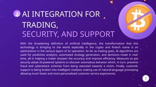 SECURITY, AND SUPPORT
AI INTEGRATION FOR
TRADING,
With the broadening definition of artificial intelligence, the transformation that this
technology is bringing to the world especially in the crypto and fintech scene is an
optimization in the various layers of its operation. As far as trading goes, AI algorithms are
used for predictive analytics, automated strategy generation, and decisions made in real-
time, all in helping a trader sharpen the accuracy and improve efficiency. Measures as per
security adopt AI-powered systems to discover anomalous behavior which, in turn, prevents
fraud and cyberattack schemes from being executed towards a victim. Finally, customer
support is being broken into intelligent chatbots making use of natural language processing
allowing much faster and more personalized customer service experiences.
2
 
