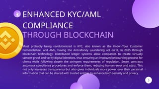 THROUGH BLOCKCHAIN
ENHANCED KYC/AML
COMPLIANCE
Most probably being revolutionized is KYC, also known as the Know Your Customer
nomenclature, and AML, having the Anti-Money Laundering act on it, in 2025 through
blockchain technology. Distributed ledger systems allow companies to create virtually
tamper-proof and verify digital identities, thus ensuring an improved onboarding process for
clients while following closely the stringent requirements of regulation. Smart contracts
automate compliance procedures and enforce them, reducing human error and costs. This
not only increases transparency but also gives individuals more power over their personal
information that can be shared with trusted entities to enhance both security and privacy.
3
 