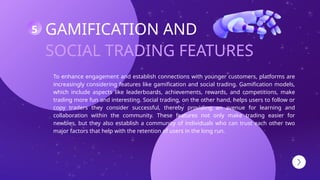 SOCIAL TRADING FEATURES
GAMIFICATION AND
To enhance engagement and establish connections with younger customers, platforms are
increasingly considering features like gamification and social trading. Gamification models,
which include aspects like leaderboards, achievements, rewards, and competitions, make
trading more fun and interesting. Social trading, on the other hand, helps users to follow or
copy traders they consider successful, thereby providing an avenue for learning and
collaboration within the community. These features not only make trading easier for
newbies, but they also establish a community of individuals who can trust each other two
major factors that help with the retention of users in the long run.
5
 