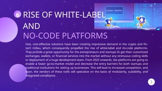 NO-CODE PLATFORMS
RISE OF WHITE-LABEL
AND
Fast, cost-effective solutions have been creating impressive demand in the crypto and fin-
tech milieu, which consequently propelled the rise of white-label and no-code platforms.
They provide a great opportunity for the entrepreneurs and startups to get their customized
exchanges, wallets, or financial services into the market without any strenuous coding skills
or deployment of a huge development team. From 2025 onwards, the platforms are going to
enable a faster go-to-market model and decrease the entry barriers for both startups and
traditional institutions for setting up businesses. This will lead to increased competition, and
soon, the vendors of these tools will specialize on the basis of modularity, scalability, and
integrated compliance.
6
 