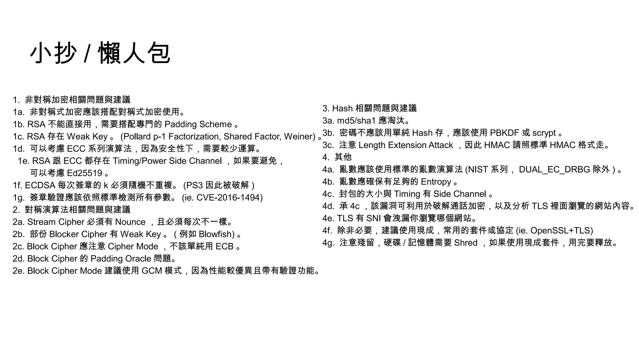 小抄 / 懶人包
1. 非對稱加密相關問題與建議
1a. 非對稱式加密應該搭配對稱式加密使用。
1b. RSA 不能直接用，需要搭配專門的 Padding Scheme 。
1c. RSA 存在 Weak Key 。 (Pollard p-1 Factorization, Shared Factor, Weiner) 。
1d. 可以考慮 ECC 系列演算法，因為安全性下，需要較少運算。
1e. RSA 跟 ECC 都存在 Timing/Power Side Channel ，如果要避免，
可以考慮 Ed25519 。
1f. ECDSA 每次簽章的 k 必須隨機不重複。 (PS3 因此被破解 )
1g. 簽章驗證應該依照標準檢測所有參數。 (ie. CVE-2016-1494)
2. 對稱演算法相關問題與建議
2a. Stream Cipher 必須有 Nounce ，且必須每次不一樣。
2b. 部份 Blocker Cipher 有 Weak Key 。 ( 例如 Blowfish) 。
2c. Block Cipher 應注意 Cipher Mode ，不該單純用 ECB 。
2d. Block Cipher 的 Padding Oracle 問題。
2e. Block Cipher Mode 建議使用 GCM 模式，因為性能較優異且帶有驗證功能。
3. Hash 相關問題與建議
3a. md5/sha1 應淘汰。
3b. 密碼不應該用單純 Hash 存，應該使用 PBKDF 或 scrypt 。
3c. 注意 Length Extension Attack ，因此 HMAC 請照標準 HMAC 格式走。
4. 其他
4a. 亂數應該使用標準的亂數演算法 (NIST 系列， DUAL_EC_DRBG 除外 ) 。
4b. 亂數應確保有足夠的 Entropy 。
4c. 封包的大小與 Timing 有 Side Channel 。
4d. 承 4c ，該漏洞可利用於破解通話加密，以及分析 TLS 裡面瀏覽的網站內容。
4e. TLS 有 SNI 會洩漏你瀏覽哪個網站。
4f. 除非必要，建議使用現成，常用的套件或協定 (ie. OpenSSL+TLS)
4g. 注意殘留，硬碟 / 記憶體需要 Shred ，如果使用現成套件，用完要釋放。
 
