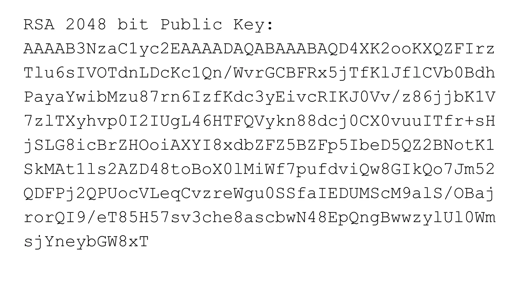 RSA 2048 bit Public Key:
AAAAB3NzaC1yc2EAAAADAQABAAABAQD4XK2ooKXQZFIrz
Tlu6sIVOTdnLDcKc1Qn/WvrGCBFRx5jTfKlJflCVb0Bdh
PayaYwibMzu87rn6IzfKdc3yEivcRIKJ0Vv/z86jjbK1V
7zlTXyhvp0I2IUgL46HTFQVykn88dcj0CX0vuuITfr+sH
jSLG8icBrZHOoiAXYI8xdbZFZ5BZFp5IbeD5QZ2BNotK1
SkMAt1ls2AZD48toBoX0lMiWf7pufdviQw8GIkQo7Jm52
QDFPj2QPUocVLeqCvzreWgu0SSfaIEDUMScM9alS/OBaj
rorQI9/eT85H57sv3che8ascbwN48EpQngBwwzylUl0Wm
sjYneybGW8xT
 