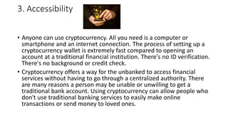 3. Accessibility
• Anyone can use cryptocurrency. All you need is a computer or
smartphone and an internet connection. The process of setting up a
cryptocurrency wallet is extremely fast compared to opening an
account at a traditional financial institution. There's no ID verification.
There's no background or credit check.
• Cryptocurrency offers a way for the unbanked to access financial
services without having to go through a centralized authority. There
are many reasons a person may be unable or unwilling to get a
traditional bank account. Using cryptocurrency can allow people who
don't use traditional banking services to easily make online
transactions or send money to loved ones.
 