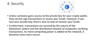 4. Security
• Unless someone gains access to the private key for your crypto wallet,
they cannot sign transactions or access your funds. However, if you
lose your private key, there's also no way to recover your funds.
• Furthermore, transactions are secured by the nature of the
blockchain system and the distributed network of computers verifying
transactions. As more computing power is added to the network, it
becomes even more secure.
 