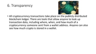 6. Transparency
• All cryptocurrency transactions take place on the publicly distributed
blockchain ledger. There are tools that allow anyone to look up
transaction data, including where, when, and how much of a
cryptocurrency someone sent from a wallet address. Anyone can also
see how much crypto is stored in a wallet.
 
