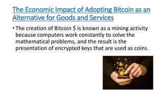 The Economic Impact of Adopting Bitcoin as an
Alternative for Goods and Services
• The creation of Bitcoin $ is known as a mining activity
because computers work constantly to solve the
mathematical problems, and the result is the
presentation of encrypted keys that are used as coins.
 