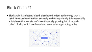 Block Chain #1
• Blockchain is a decentralized, distributed ledger technology that is
used to record transactions securely and transparently. It is essentially
a database that consists of a continuously growing list of records,
called blocks, which are linked and secured using cryptography.
 