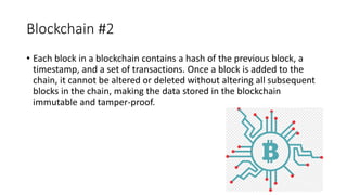 Blockchain #2
• Each block in a blockchain contains a hash of the previous block, a
timestamp, and a set of transactions. Once a block is added to the
chain, it cannot be altered or deleted without altering all subsequent
blocks in the chain, making the data stored in the blockchain
immutable and tamper-proof.
 