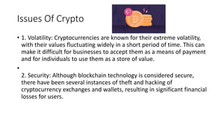 Issues Of Crypto
• 1. Volatility: Cryptocurrencies are known for their extreme volatility,
with their values fluctuating widely in a short period of time. This can
make it difficult for businesses to accept them as a means of payment
and for individuals to use them as a store of value.
•
2. Security: Although blockchain technology is considered secure,
there have been several instances of theft and hacking of
cryptocurrency exchanges and wallets, resulting in significant financial
losses for users.
 