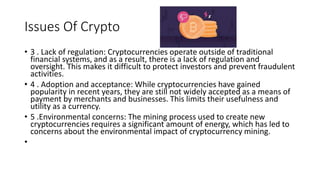 Issues Of Crypto
• 3 . Lack of regulation: Cryptocurrencies operate outside of traditional
financial systems, and as a result, there is a lack of regulation and
oversight. This makes it difficult to protect investors and prevent fraudulent
activities.
• 4 . Adoption and acceptance: While cryptocurrencies have gained
popularity in recent years, they are still not widely accepted as a means of
payment by merchants and businesses. This limits their usefulness and
utility as a currency.
• 5 .Environmental concerns: The mining process used to create new
cryptocurrencies requires a significant amount of energy, which has led to
concerns about the environmental impact of cryptocurrency mining.
•
 