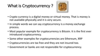 What is Cryptocurrency ?
• Crypto currency is a digital money or virtual money. That is money is
not available physically and it is very secure.
• In simple words we can say cryptocurrency is a money exchange
process.
• Most popular example for cryptocurrency is Bitcoin. It is the first ever
introduced cryptocurrency.
• Some other examples for cryptocurrencies are Ethereum, XRP
• Cryptocurrencies are tax free and they are not insured too.
• Government or banks are not responsible for cryptocurrency.
 