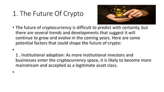 1. The Future Of Crypto
• The future of cryptocurrency is difficult to predict with certainty, but
there are several trends and developments that suggest it will
continue to grow and evolve in the coming years. Here are some
potential factors that could shape the future of crypto:
•
1 . Institutional adoption: As more institutional investors and
businesses enter the cryptocurrency space, it is likely to become more
mainstream and accepted as a legitimate asset class.
•
 