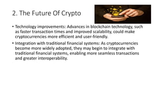 2. The Future Of Crypto
• Technology improvements: Advances in blockchain technology, such
as faster transaction times and improved scalability, could make
cryptocurrencies more efficient and user-friendly.
• Integration with traditional financial systems: As cryptocurrencies
become more widely adopted, they may begin to integrate with
traditional financial systems, enabling more seamless transactions
and greater interoperability.
 