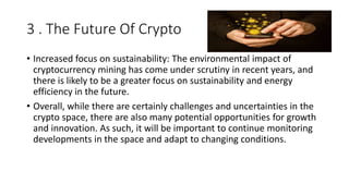 3 . The Future Of Crypto
• Increased focus on sustainability: The environmental impact of
cryptocurrency mining has come under scrutiny in recent years, and
there is likely to be a greater focus on sustainability and energy
efficiency in the future.
• Overall, while there are certainly challenges and uncertainties in the
crypto space, there are also many potential opportunities for growth
and innovation. As such, it will be important to continue monitoring
developments in the space and adapt to changing conditions.
 