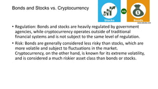 • Regulation: Bonds and stocks are heavily regulated by government
agencies, while cryptocurrency operates outside of traditional
financial systems and is not subject to the same level of regulation.
• Risk: Bonds are generally considered less risky than stocks, which are
more volatile and subject to fluctuations in the market.
Cryptocurrency, on the other hand, is known for its extreme volatility,
and is considered a much riskier asset class than bonds or stocks.
Bonds and Stocks vs. Cryptocurrency
 