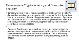Ransomware Cryptocurrency and Computer
Security
• Ransomware is a type of malicious software that encrypts a victim's
data and demands a ransom payment in exchange for the decryption
key. In recent years, the use of cryptocurrency as a means of payment
for ransomware attacks has become increasingly common. Here are
some ways in which ransomware, cryptocurrency, and computer
security are interconnected:
•
Payment: Cryptocurrency provides a means for cybercriminals to
receive ransom payments anonymously, which makes it difficult for
law enforcement to track and prosecute them. This is why many
ransomware attacks demand payment in cryptocurrency, such as
Bitcoin.
 