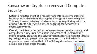 Ransomware Cryptocurrency and Computer
Security
• Mitigation: In the event of a ransomware attack, it's important to
have a plan in place for mitigating the damage and recovering data.
This may involve restoring data from backups, negotiating with the
attackers for the decryption key, or engaging the services of a
cybersecurity firm.
• Overall, the interconnectedness of ransomware, cryptocurrency, and
computer security underscores the importance of implementing
strong security practices and staying vigilant against emerging threats.
By taking steps to protect their systems and data, individuals and
organizations can reduce their risk of falling victim to ransomware
attacks and other cyber threats.
 