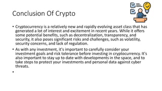 Conclusion Of Crypto
• Cryptocurrency is a relatively new and rapidly evolving asset class that has
generated a lot of interest and excitement in recent years. While it offers
some potential benefits, such as decentralization, transparency, and
security, it also poses significant risks and challenges, such as volatility,
security concerns, and lack of regulation.
• As with any investment, it's important to carefully consider your
investment goals and risk tolerance before investing in cryptocurrency. It's
also important to stay up to date with developments in the space, and to
take steps to protect your investments and personal data against cyber
threats.
•
 