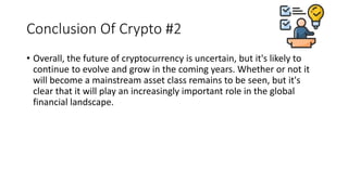 Conclusion Of Crypto #2
• Overall, the future of cryptocurrency is uncertain, but it's likely to
continue to evolve and grow in the coming years. Whether or not it
will become a mainstream asset class remains to be seen, but it's
clear that it will play an increasingly important role in the global
financial landscape.
 
