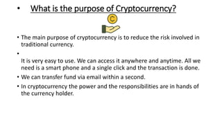 • What is the purpose of Cryptocurrency?
• The main purpose of cryptocurrency is to reduce the risk involved in
traditional currency.
•
It is very easy to use. We can access it anywhere and anytime. All we
need is a smart phone and a single click and the transaction is done.
• We can transfer fund via email within a second.
• In cryptocurrency the power and the responsibilities are in hands of
the currency holder.
 
