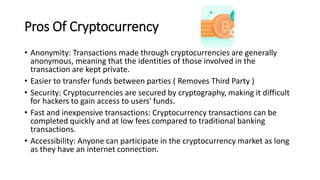 Pros Of Cryptocurrency
• Anonymity: Transactions made through cryptocurrencies are generally
anonymous, meaning that the identities of those involved in the
transaction are kept private.
• Easier to transfer funds between parties ( Removes Third Party )
• Security: Cryptocurrencies are secured by cryptography, making it difficult
for hackers to gain access to users' funds.
• Fast and inexpensive transactions: Cryptocurrency transactions can be
completed quickly and at low fees compared to traditional banking
transactions.
• Accessibility: Anyone can participate in the cryptocurrency market as long
as they have an internet connection.
$
 