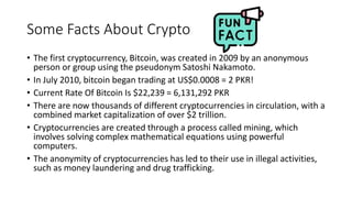 Some Facts About Crypto
• The first cryptocurrency, Bitcoin, was created in 2009 by an anonymous
person or group using the pseudonym Satoshi Nakamoto.
• In July 2010, bitcoin began trading at US$0.0008 = 2 PKR!
• Current Rate Of Bitcoin Is $22,239 = 6,131,292 PKR
• There are now thousands of different cryptocurrencies in circulation, with a
combined market capitalization of over $2 trillion.
• Cryptocurrencies are created through a process called mining, which
involves solving complex mathematical equations using powerful
computers.
• The anonymity of cryptocurrencies has led to their use in illegal activities,
such as money laundering and drug trafficking.
 
