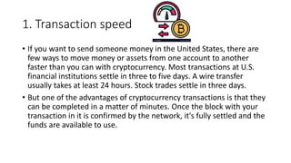 1. Transaction speed
• If you want to send someone money in the United States, there are
few ways to move money or assets from one account to another
faster than you can with cryptocurrency. Most transactions at U.S.
financial institutions settle in three to five days. A wire transfer
usually takes at least 24 hours. Stock trades settle in three days.
• But one of the advantages of cryptocurrency transactions is that they
can be completed in a matter of minutes. Once the block with your
transaction in it is confirmed by the network, it's fully settled and the
funds are available to use.
 