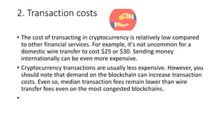 2. Transaction costs
• The cost of transacting in cryptocurrency is relatively low compared
to other financial services. For example, it's not uncommon for a
domestic wire transfer to cost $25 or $30. Sending money
internationally can be even more expensive.
• Cryptocurrency transactions are usually less expensive. However, you
should note that demand on the blockchain can increase transaction
costs. Even so, median transaction fees remain lower than wire
transfer fees even on the most congested blockchains.
•
 
