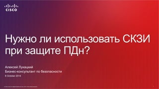 Нужно ли использовать СКЗИ 
при защите ПДн? 
Алексей Лукацкий 
Бизнес-консультант по безопасности 
8 October 2014 
© Cisco...