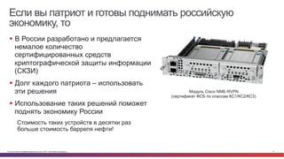 Если вы патриот и готовы поднимать российскую 
экономику, то 
§ В России разработано и предлагается 
немалое количество 
сертифицированных средств 
криптографической защиты информации 
(СКЗИ) 
§ Долг каждого патриота – использовать 
эти решения 
§ Использование таких решений поможет 
поднять экономику России 
Стоимость таких устройств в десятки раз 
больше стоимость барреля нефти! 
Модуль Cisco NME-RVPN 
(сертификат ФСБ по классам КС1/КС2/КС3) 
© Cisco и(или) ее аффилированные лица, 2014 г. Все права защищены. 11 
 