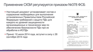 Применение СКЗИ регулируется приказом №378 ФСБ 
§ Настоящий документ устанавливает состав и 
содержание необходимых для выполнения 
установленных Правительством Российской 
Федерации требований к защите ПДн для 
каждого из уровней защищенности 
организационных и технических мер по 
обеспечению безопасности ПДн при их 
обработке в ИСПДн 
§ Принят 10 июля 2014 года, вступил в силу с 28 
сентября 2014 года 
© Cisco и(или) ее аффилированные лица, 2014 г. Все права защищены. 12 
 