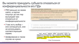 Вы можете принудить субъекта отказаться от 
конфиденциальности его ПДн 
§ РКН раньше на своем 
сайте, а портал 
госуслуг до сих пор 
вынуждает вас 
отказаться от 
конфиденциальности 
§ У вас есть выбор – 
или соглашаться, или 
не использовать 
соответствующий 
сервис 
§ Шифрование в таком 
случае не нужно Ответ Роскомнадзора 
© Cisco и(или) ее аффилированные лица, 2014 г. Все права защищены. 7 
 