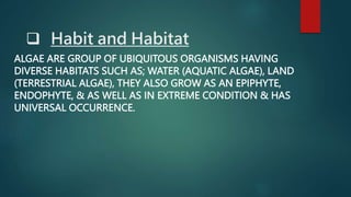  Habit and Habitat
ALGAE ARE GROUP OF UBIQUITOUS ORGANISMS HAVING
DIVERSE HABITATS SUCH AS; WATER (AQUATIC ALGAE), LAND
(TERRESTRIAL ALGAE), THEY ALSO GROW AS AN EPIPHYTE,
ENDOPHYTE, & AS WELL AS IN EXTREME CONDITION & HAS
UNIVERSAL OCCURRENCE.
 