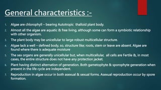 General characteristics :-
1. Algae are chlorophyll – bearing Autotropic thalloid plant body.
2. Almost all the algae are aquatic & free living, although some can form a symbiotic relationship
with other organism.
3. The plant body may be unicellular to large robust multicellular structure.
4. Algae lack a well – defined body, so, structure like; roots, stem or leave are absent. Algae are
found where there is adequate moisture
5. The sex organs are generally unicellular but, when multicellular, all cells are Fertile &, in most
cases, the entire structure does not have any protection jacket.
6. Plant having distinct alternation of generation. Both gametophyte & sporophyte generation when
present in the life cycle are independent.
7. Reproduction in algae occur in both asexual & sexual forms. Asexual reproduction occur by spore
formation.
 