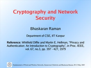 Cryptography and Network
             Security

                             Bhaskaran Raman
                       Department of CSE, IIT Kanpur

Reference: Whitfield Diffie and Martin E. Hellman, “ Privacy and
Authentication: An Introduction to Cryptography” , in Proc. IEEE,
               vol. 67, no.3, pp. 397 - 427, 1979




     Fundamentals of Wired and Wireless Networks, Kameswari Chebrolu and Bhaskaran Raman, 09­13 May 2005
 