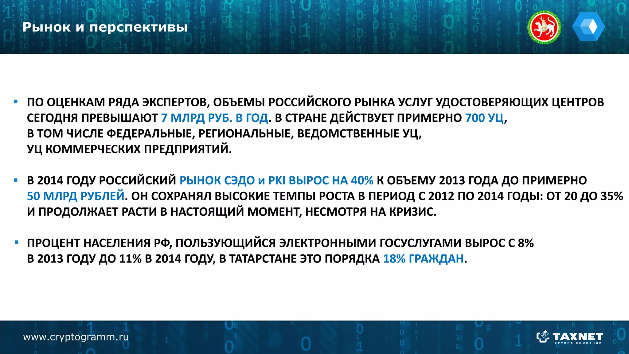 ПО ОЦЕНКАМ РЯДА ЭКСПЕРТОВ, ОБЪЕМЫ РОССИЙСКОГО РЫНКА УСЛУГ УДОСТОВЕРЯЮЩИХ ЦЕНТРОВ
СЕГОДНЯ ПРЕВЫШАЮТ 7 МЛРД РУБ. В ГОД. В СТРАНЕ ДЕЙСТВУЕТ ПРИМЕРНО 700 УЦ,
В ТОМ ЧИСЛЕ ФЕДЕРАЛЬНЫЕ, РЕГИОНАЛЬНЫЕ, ВЕДОМСТВЕННЫЕ УЦ,
УЦ КОММЕРЧЕСКИХ ПРЕДПРИЯТИЙ.
В 2014 ГОДУ РОССИЙСКИЙ РЫНОК СЭДО и PKI ВЫРОС НА 40% К ОБЪЕМУ 2013 ГОДА ДО ПРИМЕРНО
50 МЛРД РУБЛЕЙ. ОН СОХРАНЯЛ ВЫСОКИЕ ТЕМПЫ РОСТА В ПЕРИОД С 2012 ПО 2014 ГОДЫ: ОТ 20 ДО 35%
И ПРОДОЛЖАЕТ РАСТИ В НАСТОЯЩИЙ МОМЕНТ, НЕСМОТРЯ НА КРИЗИС.
ПРОЦЕНТ НАСЕЛЕНИЯ РФ, ПОЛЬЗУЮЩИЙСЯ ЭЛЕКТРОННЫМИ ГОСУСЛУГАМИ ВЫРОС С 8%
В 2013 ГОДУ ДО 11% В 2014 ГОДУ, В ТАТАРСТАНЕ ЭТО ПОРЯДКА 18% ГРАЖДАН.
Рынок и перспективы
www.cryptogramm.ru
 
