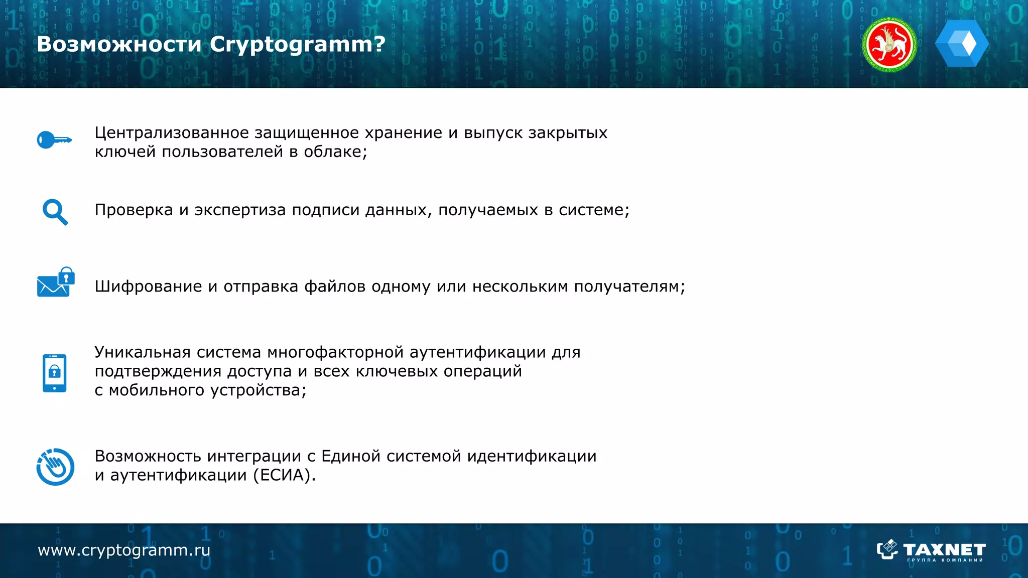 www.cryptogramm.ru
Возможности Cryptogramm?
Централизованное защищенное хранение и выпуск закрытых
ключей пользователей в облаке;
Проверка и экспертиза подписи данных, получаемых в системе;
Шифрование и отправка файлов одному или нескольким получателям;
Уникальная система многофакторной аутентификации для
подтверждения доступа и всех ключевых операций
с мобильного устройства;
Возможность интеграции с Единой системой идентификации
и аутентификации (ЕСИА).
 