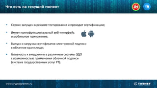 www.cryptogramm.ru
Что есть на текущий момент
Сервис запущен в режиме тестирования и проходит сертификацию;
Имеет полнофункциональный веб-интерфейс
и мобильное приложение;
Выпуск и загрузка сертификатов электронной подписи
в облачное хранилище;
Готовность к внедрению в различные системы ЭДО
с возможностью применения облачной подписи
(система государственных услуг РТ).
 