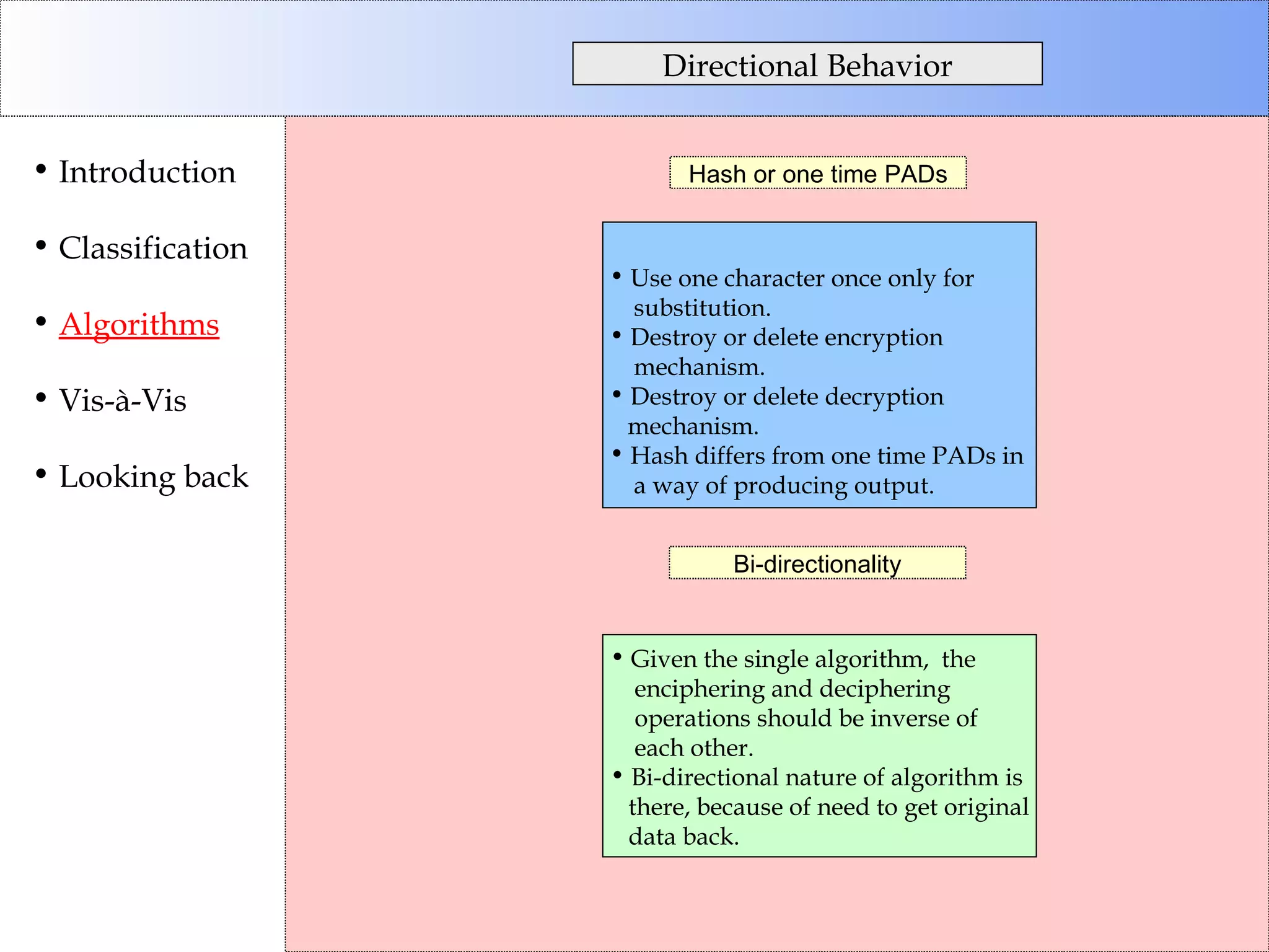 Directional Behavior Introduction Classification Algorithms Vis-à-Vis Looking back Hash or one time PADs Bi-directionality Use one character once only for  substitution. Destroy or delete encryption mechanism. Destroy or delete decryption mechanism. Hash differs from one time PADs in  a way of producing output. Given the single algorithm,  the enciphering and deciphering operations should be inverse of each other.  Bi-directional nature of algorithm is there, because of need to get original data back. 