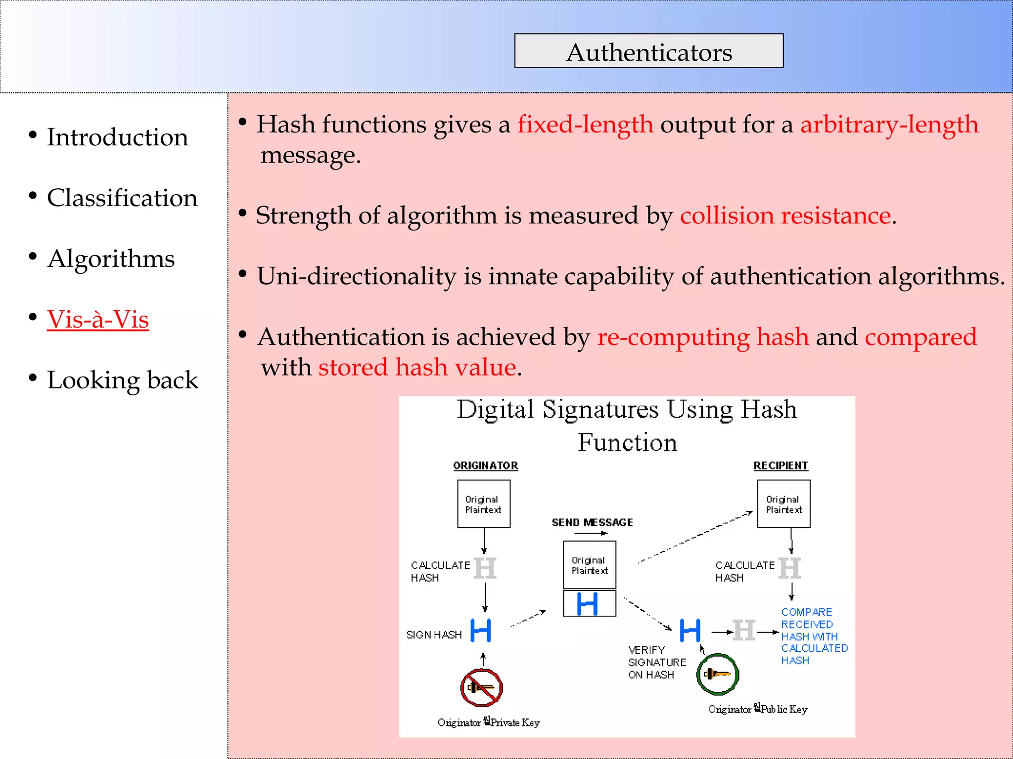 Hash functions gives a  fixed-length  output for a  arbitrary-length   message. Strength of algorithm is measured by  collision resistance . Uni-directionality is innate capability of authentication algorithms. Authentication is achieved by  re-computing hash  and  compared with  stored hash value . Authenticators Introduction Classification Algorithms Vis-à-Vis Looking back 