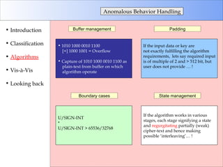 Anomalous Behavior Handling Introduction Classification Algorithms Vis-à-Vis Looking back Buffer management Padding Boundary cases State management 1010 1000 0010 1100  [+] 1000 1001 = Overflow Capture of 1010 1000 0010 1100 as  plain-text from buffer on which algorithm operate If the input data or key are  not exactly fulfilling the algorithm  requirements,  lets say required input is of multiple of 2 and > 512 bit, but  user does not provide … ! U/SIGN-INT  *  U/SIGN-INT > 65536/32768 If the algorithm works in various  stages, each stage signifying a state and  regurgitating  partially (weak)  cipher-text and hence making possible ‘interleaving’… ! 