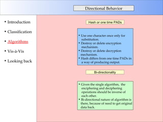 Directional Behavior Introduction Classification Algorithms Vis-à-Vis Looking back Hash or one time PADs Bi-directionality Use one character once only for  substitution. Destroy or delete encryption mechanism. Destroy or delete decryption mechanism. Hash differs from one time PADs in  a way of producing output. Given the single algorithm,  the enciphering and deciphering operations should be inverse of each other.  Bi-directional nature of algorithm is there, because of need to get original data back. 