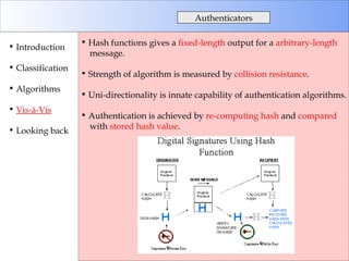 Hash functions gives a  fixed-length  output for a  arbitrary-length   message. Strength of algorithm is measured by  collision resistance . Uni-directionality is innate capability of authentication algorithms. Authentication is achieved by  re-computing hash  and  compared with  stored hash value . Authenticators Introduction Classification Algorithms Vis-à-Vis Looking back 