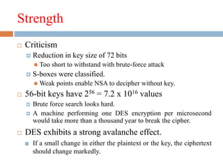 Strength
 Criticism
 Reduction in key size of 72 bits
 Too short to withstand with brute-force attack
 S-boxes were classified.
 Weak points enable NSA to decipher without key.
 56-bit keys have 256 = 7.2 x 1016 values
 Brute force search looks hard.
 A machine performing one DES encryption per microsecond
would take more than a thousand year to break the cipher.
 DES exhibits a strong avalanche effect.
 If a small change in either the plaintext or the key, the ciphertext
should change markedly.
 