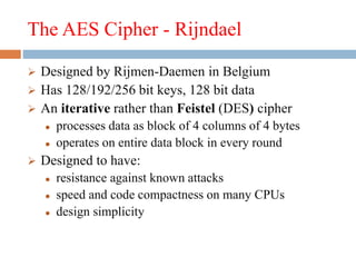 The AES Cipher - Rijndael
 Designed by Rijmen-Daemen in Belgium
 Has 128/192/256 bit keys, 128 bit data
 An iterative rather than Feistel (DES) cipher
 processes data as block of 4 columns of 4 bytes
 operates on entire data block in every round
 Designed to have:
 resistance against known attacks
 speed and code compactness on many CPUs
 design simplicity
 