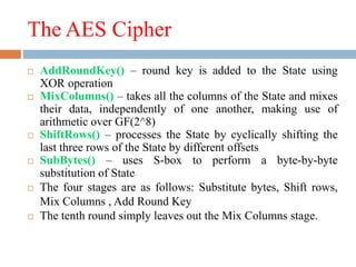 The AES Cipher
 AddRoundKey() – round key is added to the State using
XOR operation
 MixColumns() – takes all the columns of the State and mixes
their data, independently of one another, making use of
arithmetic over GF(2^8)
 ShiftRows() – processes the State by cyclically shifting the
last three rows of the State by different offsets
 SubBytes() – uses S-box to perform a byte-by-byte
substitution of State
 The four stages are as follows: Substitute bytes, Shift rows,
Mix Columns , Add Round Key
 The tenth round simply leaves out the Mix Columns stage.
 