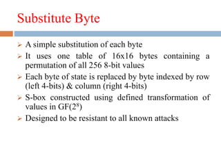 Substitute Byte
 A simple substitution of each byte
 It uses one table of 16x16 bytes containing a
permutation of all 256 8-bit values
 Each byte of state is replaced by byte indexed by row
(left 4-bits) & column (right 4-bits)
 S-box constructed using defined transformation of
values in GF(28)
 Designed to be resistant to all known attacks
 
