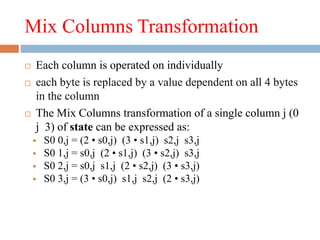 Mix Columns Transformation
 Each column is operated on individually
 each byte is replaced by a value dependent on all 4 bytes
in the column
 The Mix Columns transformation of a single column j (0
j 3) of state can be expressed as:
 S0 0,j = (2 • s0,j) (3 • s1,j) s2,j s3,j
 S0 1,j = s0,j (2 • s1,j) (3 • s2,j) s3,j
 S0 2,j = s0,j s1,j (2 • s2,j) (3 • s3,j)
 S0 3,j = (3 • s0,j) s1,j s2,j (2 • s3,j)
 