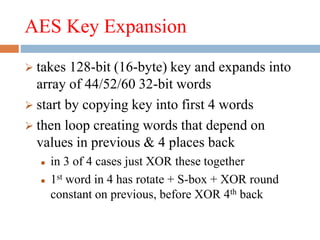 AES Key Expansion
 takes 128-bit (16-byte) key and expands into
array of 44/52/60 32-bit words
 start by copying key into first 4 words
 then loop creating words that depend on
values in previous & 4 places back
 in 3 of 4 cases just XOR these together
 1st word in 4 has rotate + S-box + XOR round
constant on previous, before XOR 4th back
 